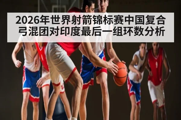 2026年世界射箭锦标赛中国复合弓混团对印度最后一组环数分析 | kaiyun