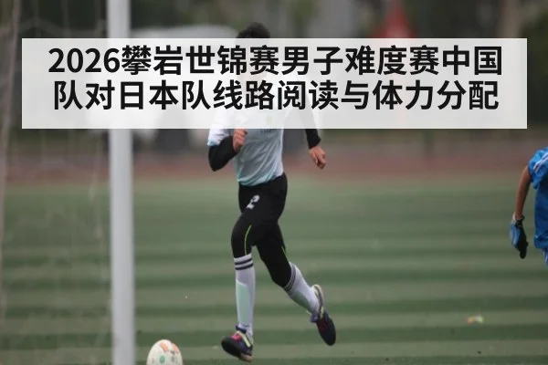 2026攀岩世锦赛男子难度赛中国队对日本队线路阅读与体力分配 | kaiyun