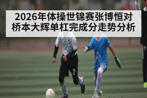 2026年体操世锦赛张博恒对桥本大辉单杠完成分走势分析 | kaiyun
